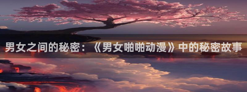 动漫之家漫画网入口：男女之间的秘密：《男女啪啪动漫》中的秘密故事