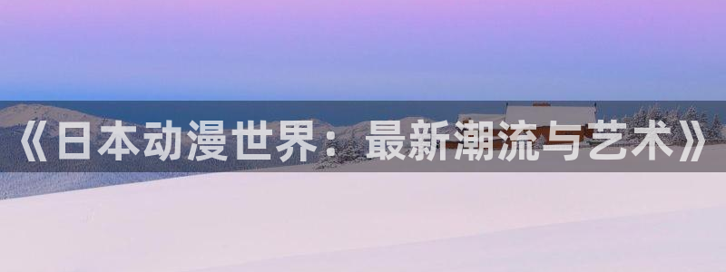 动漫之家性转换：《日本动漫世界：最新潮流与艺术》